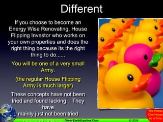 Some Choose To Be DifferentIf you choose to become an Energy Wise Renovating, House Flipping Investor who works on your own properties and does the right thing because its the right thing to do......You will be one of a very small Army.(the regular House Flipping Army is much larger)These concepts have not been tried and found lacking.   They have mainly just not been triedI have tried them and they have proven to be Ideas Who’s Time Has Come