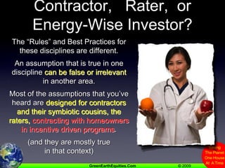 Contractor,   Rater,  or Energy-Wise Investor?The “Rules” and Best Practices for these disciplines are different.An assumption that is true in one discipline can be false or irrelevant in another area.Most of the assumptions that you’ve heard are designed for contractors and their symbiotic cousins, the raters,contracting with homeowners in incentive driven programs.(and they are mostly true in that context)