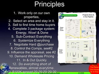 Quick Review Of G.E.E. Principles1.  Work only on our own properties,   2.  Select an area and stay in it.3.  Sell to first time home buyers4.  Complete 3 package system: Energy, Wow! & Done5.  Sub-Contract Everything6.  Systemize Everything7.  Negotiate Hard @purchase8. Control the Comps, see#29. Influence the appraisal, see #210. Demand Wholesale Pricing11.  In & Out Quickly12.  Do everything short of Renewables, almost everytime.13. $100K spread 20-20-20-20-20