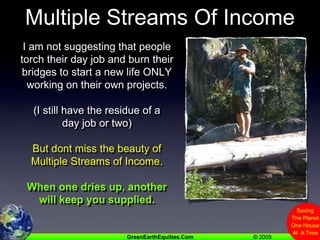 Multiple Streams Of IncomeI am not suggesting that people torch their day job and burn their bridges to start a new life ONLY working on their own projects.(I still have the residue of a day job or two)But dont miss the beauty of Multiple Streams of Income.When one dries up, another will keep you supplied.
