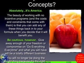 Can I Hybridize These Concepts?Absolutely...It’s America.The beauty of working with no incentive programs (and the costs and constraints that come with them) is that you can add any of these things back in to your formula when you decide that it will benefit you. Be cautious, however.  Give away enough of your freedom or compromise on “Do Everything Everytime” and what you will have will be a totally different business.You will no longer be doing the right thing because it’s the right thing to do