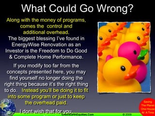 What Could Go Wrong?Along with the money of programs, comes the  control and additional overhead.The biggest blessing I’ve found in EnergyWise Renovation as an Investor is the Freedom to Do Good & Complete Home Performance.If you modify too far from the concepts presented here, you may find yourself no longer doing the right thing because it’s the right thing to do.   Instead you’ll be doing it to fit into some program or just to keep the overhead paid.I dont wish that for you, my friend.