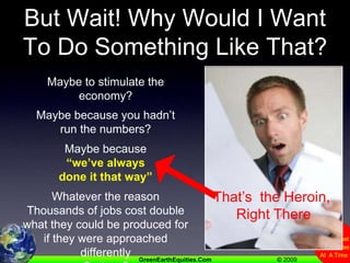But Wait! Why Would I Want To Do Something Like That?Maybe to stimulate the economy?Maybe because you hadn’t run the numbers?Maybe because “we’ve always done it that way”Whatever the reasonThousands of jobs cost double what they could be produced for if they were approached differentlyCurious?That’s  the Heroin, Right There
