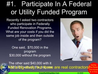 #1.   Participate In A Federal or Utility Funded ProgramRecently I asked two contractors who participate in Federally Funded Renovation Programs,What are your costs if you did the same job inside and then outside of the program?One said,  $70,000 in the program$30,000 without the programThe other said $40,000 with it& $20,000 without the programNot a big study, but these are real contractors!