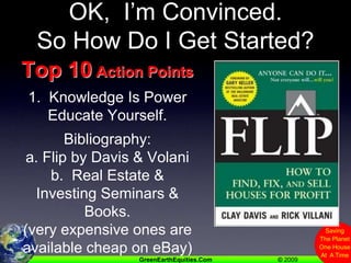 OK,  I’m Convinced.   So How Do I Get Started?Top 10 Action Points1.  Knowledge Is PowerEducate Yourself.Bibliography:a. Flip by Davis & Volanib.  Real Estate & Investing Seminars & Books.(very expensive ones are available cheap on eBay)