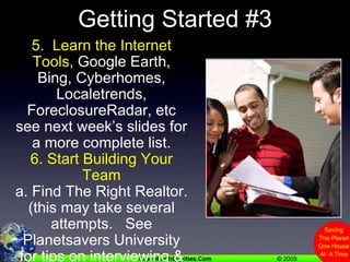 Getting Started #35.  Learn the Internet Tools, Google Earth, Bing, Cyberhomes, Localetrends, ForeclosureRadar, etc  see next week’s slides for a more complete list.6. Start Building Your Teama. Find The Right Realtor.  (this may take several attempts.   See Planetsavers University for tips on interviewing & other team members)