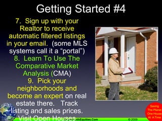 Getting Started #47.  Sign up with your Realtor to receive automatic filtered listings in your email.  (some MLS systems call it a “portal”)8.  Learn To Use The Comparative Market Analysis (CMA)9.  Pick your neighborhoods and become an expert on real estate there.   Track listing and sales prices. Visit Open Houses
