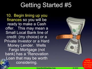 Getting Started #510.  Begin lining up you finances so you will be ready to make a Cash offer.   This may mean a Small Local Bank line of credit  (my choice) or a Private Investor or a Hard Money Lender.  Wells Fargo Mortgage (not bank) has a “Renovation Loan that may be worth considering. 