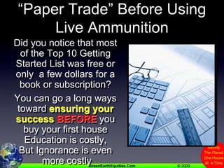 “Paper Trade” Before Using Live AmmunitionDid you notice that most of the Top 10 Getting Started List was free or only  a few dollars for a book or subscription?You can go a long ways toward ensuring your successBEFORE you buy your first houseEducation is costly, But Ignorance is even more costly