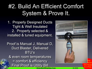 #2. Build An Efficient Comfort System & Prove It.1.  Properly Designed Ducts Tight & Well Insulated2.  Properly selected & installed & tuned equipment.Proof is Manual J, Manual D, Duct Blaster, Delivered BTU’s& even room temperatures= comfort & efficiencyFinal Proof is Utility Bill
