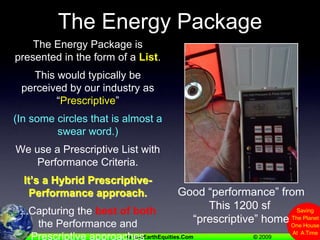 The Energy PackageThe Energy Package is presented in the form of a List.This would typically be perceived by our industry as “Prescriptive”(In some circles that is almost a swear word.)We use a Prescriptive List with  Performance Criteria.It’s a Hybrid Prescriptive-Performance approach....Capturing the best of both the Performance and Prescriptive approachesGood “performance” fromThis 1200 sf “prescriptive” home