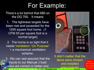 For Example:There’s a lot behind that 680 on the DG 700.   It means1.   The tightness targets have been met and exceeded for the 1200 square foot home.  (1 CFM 50 per square foot is a normal target)2.  The home is so tight that it needs Ventilation “On Purpose” = a mechanical ventilation scheme.3.  We can rest assured that the inputs to our Manual J load calcs are correct or better and the equipment will perform.It didn’t matter that the items were chosen and installed prescriptively