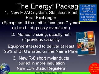 The Energy! Package13 SEER 80% or MiniSplit Heat Pump.See discussion on Facebook Fan Page1.  New HVAC system, Stainless Steel Heat Exchanger(Exception: If the unit is less than 7 yearsold and not grossly oversized.)2.  Manual J sizing, usually half of previous capacityEquipment tested to deliver at least95% of BTU’s listed on the Name Plate3.  New R-8 short mylar ducts buried in more insulationNew Low Static Registers