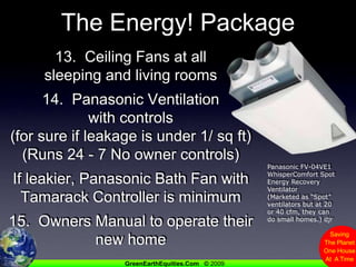 The Energy! Package13.  Ceiling Fans at all sleeping and living rooms14.  Panasonic Ventilation with controls(for sure if leakage is under 1/ sq ft)(Runs 24 - 7 No owner controls)If leakier, Panasonic Bath Fan with Tamarack Controller is minimum15.  Owners Manual to operate their new homePanasonic FV-04VE1 WhisperComfort Spot Energy Recovery Ventilator (Marketed as “Spot” ventilators but at 20 or 40 cfm, they can do small homes.) djr