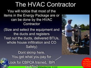 The HVAC ContractorYou will notice that most of the items in the Energy Package are or can be done by the HVAC Contractor(Size and select the equipment and the ducts and registersTest out the ducts, delivered BTUs, whole house infiltration and CO Safety)Dont skimp here.  You get what you pay forLook for CBPCA trained,  BPI certifiedThey should LOVEHome Performance...Like Gary...Not be forced into it