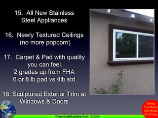 15.  All New Stainless Steel Appliances16.  Newly Textured Ceilings (no more popcorn)17.  Carpet & Pad with quality you can feel.2 grades up from FHA6 or 8 lb pad vs 4lb std18. Sculptured Exterior Trim at Windows & Doors