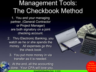 Management Tools:The Checkbook Method1.  You and your managing partner, (General Contractor or Project Manager) are both signatory on a joint checking account.2.   Thru Electronic Banking, you watch as he or she spends the money.   All expenses go thru the check book3.  You put more money in via transfer as it is needed.4.  At the end, all the accounting is done.  Your CPA will love you.