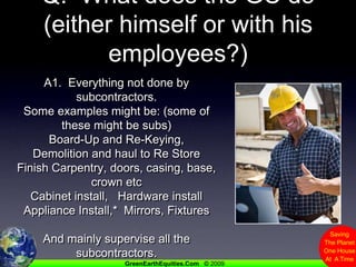 Q.  What does the GC do (either himself or with his employees?)A1.  Everything not done by subcontractors.  Some examples might be: (some of these might be subs)Board-Up and Re-Keying,Demolition and haul to Re StoreFinish Carpentry, doors, casing, base, crown etcCabinet install,   Hardware installAppliance Install,*  Mirrors, FixturesAnd mainly supervise all the subcontractors.