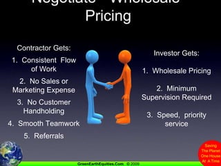 Negotiate  “Wholesale”  PricingContractor Gets:1.  Consistent  Flow of Work2.  No Sales or Marketing Expense3.  No Customer Handholding4.  Smooth Teamwork5.  ReferralsInvestor Gets:1.  Wholesale Pricing2.  Minimum Supervision Required3.  Speed,  priority service