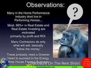 Observations:?Many in the Home Performance Industry dont live in Performing Homes...Most, 99%+ in Real Estate and Real Estate Investing are motivated primarily by profit and ROI. Many Contractors do only what will sell, basically “follow the money”These probably need a Greener Heart to succeed in the Energy Wise House Flipping Business    .....Why?(Disclosure On The Next Slide)