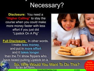Why Is A Green Heart Necessary?Disclosure:  You need a “Higher Calling” to stay the course when you could make more money faster with less effort if you just did “Lipstick On A Pig”Full Disclosure:  In other words. I make less money, and put in more effortand ittakes longerthan the TV show flippers who have raised putting Lipstick on a Pig to an art form.So, Why Would You Want To Do This?