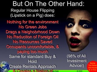 But On The Other Hand:Regular House Flipping(Lipstick on a Pig) does:Nothing for the environmentNo Green JobsDrags a Neighobrhood DownNo Reduction of Foreign OilNo Resources SavedOccupants uncomfortable, & paying too muchSame for standard Buy & HoldCreate Rentals Approach& Creates a Nation of Renters& Lowers the Tax Base(98% of All InvestmentAdvice!)