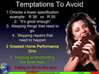 Temptations To Avoid1 Choose a lower specificationexample:   R 38   vs   R 552.  “It’s good enough”3.  Keeping things that need to go.4.  Skipping repairs that need to happen2 Greatest Home Performance Sins:  1. Skipping or shortcutting the Shell Seal. 2.  Failing to Re do the duct system.(Right sized, right placed & sealed)Dont just seal the existing 