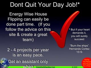 Dont Quit Your Day Job!*Energy Wise House Flipping can easily be done part time.   (If you follow the advice on this site & create a great team)2 - 4 projects per year is an easy pace. Get an assistant only when you need one* But if your heart           demands it, you will surely succeed“Burn the ships”Hernando Cortez 1519