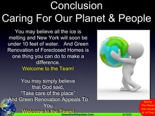 Many Beliefs,  Same ConclusionCaring For Our Planet & PeopleYou may believe all the ice is melting and New York will soon be under 10 feet of water.   And Green Renovation of Foreclosed Homes is one thing you can do to make a difference.Welcome to the Team!You may simply believethat God said, “Take care of the place”And Green Renovation Appeals To YouWelcome to the Team!