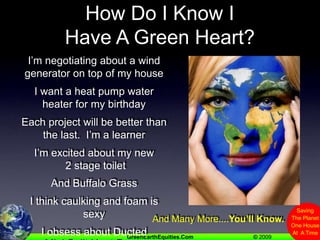 How Do I Know I Have A Green Heart?I’m negotiating about a wind generator on top of my houseI want a heat pump water heater for my birthdayEach project will be better than the last.  I’m a learnerI’m excited about my new 2 stage toiletAnd Buffalo GrassI think caulking and foam is sexyI obsess about Ducted Mini Split Heat PumpsAnd Many More....You’ll Know.