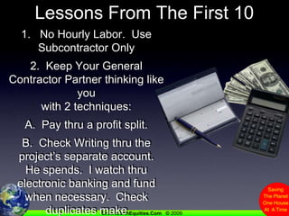Lessons From The First 101.   No Hourly Labor.  Use Subcontractor Only2.  Keep Your General Contractor Partner thinking like youwith 2 techniques:A.  Pay thru a profit split.B.  Check Writing thru the project’s separate account.He spends.  I watch thru electronic banking and fund when necessary.  Check duplicates make accounting easy.