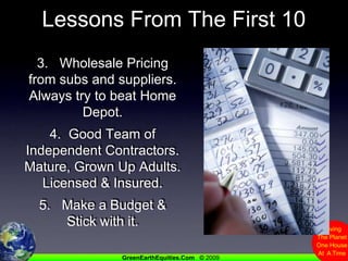 Lessons From The First 103.   Wholesale Pricing from subs and suppliers.  Always try to beat Home Depot.4.  Good Team of Independent Contractors.  Mature, Grown Up Adults. Licensed & Insured.5.   Make a Budget & Stick with it.