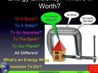 Energy Efficiency:  What’s It Worth?So What!It’s EnergyEfficient!To A Buyer?To A Seller?To An Appraiser?To The Bank?To Our Planet?All DifferentWhat’s an Energy Wise Investor To Do?Our Hands Are Tied!We Haven’t Been Trained!Appraisal IndustryPlease Help Us!
