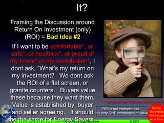 ROI,  What’s That Got To Do With It?Framing the Discussion around Return On Investment (only)(ROI) = Bad Idea #2If I want to be comfortable*, or safe*, or healthier*, or proud of my home* or my contribution*, I dont ask, “What’s my return on my investment?   We dont ask the ROI of a flat screen, or granite counters.   Buyers value these because they want them.   Value is established by  buyer and seller agreeing.   It should be the same for Energy Savers.* comes along with Energy ImprovementsROI is not irrelevant but It is only ONE component of value