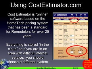 Using CostEstimator.comCost Estimator is “online” software based on the HomeTech pricing system that has been a standard for Remodelers for over 25 years.    Everything is stored “in the cloud” so if you are in an area with difficult internet service,  you should choose a different system