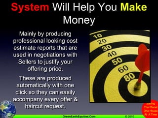 Any Good Estimating System Will Help You Make MoneyMainly by producing professional looking cost estimate reports that are used in negotiations with Sellers to justify your offering price.These are produced automatically with one click so they can easily accompany every offer & haircut request.