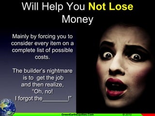 Any Good Estimating System Will Help You Not Lose MoneyMainly by forcing you to consider every item on a complete list of possible costs.   The builder’s nightmare is to  get the job and then realize, “Oh, no!  I forgot the________!”
