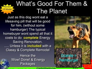 Many Buyers Wont Buy What’s Good For Them & The PlanetReviewOf ModelJust as this dog wont eat a lifesaving pill that will be good for him, (without some hamburger) The typical homebuyer wont spend all that it costs to do  complete Energy Saving Renovation...... Unless it is included with a Classy & Complete RemodelHence the Wow! Done! & Energy PackagesIs this “Bait & Switch” or good marketing? ....  You decide.Granite =Hamburger