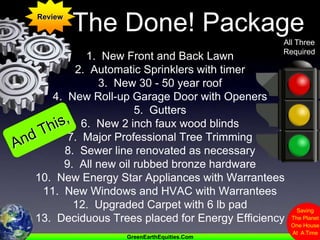 ReviewThe Done! PackageAll ThreeRequired1.  New Front and Back Lawn2.  Automatic Sprinklers with timer3.  New 30 - 50 year roof4.  New Roll-up Garage Door with Openers5.  Gutters6.  New 2 inch faux wood blinds7.  Major Professional Tree Trimming8.  Sewer line renovated as necessary9.  All new oil rubbed bronze hardware10.  New Energy Star Appliances with Warrantees11.  New Windows and HVAC with Warrantees12.  Upgraded Carpet with 6 lb pad 13.  Deciduous Trees placed for Energy EfficiencyAnd This,
