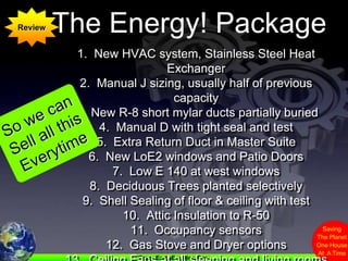 The Energy! PackageReview1.  New HVAC system, Stainless Steel Heat Exchanger2.  Manual J sizing, usually half of previous capacity3.  New R-8 short mylar ducts partially buried4.  Manual D with tight seal and test5.  Extra Return Duct in Master Suite6.  New LoE2 windows and Patio Doors7.  Low E 140 at west windows8.  Deciduous Trees planted selectively9.  Shell Sealing of floor & ceiling with test10.  Attic Insulation to R-50 11.  Occupancy sensors12.  Gas Stove and Dryer options13.  Ceiling Fans at all sleeping and living rooms14.  Panasonic Ventilation with controlsSo we can Sell all this Everytime