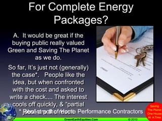 Q.  Will Buyers Pay The Price For Complete Energy Packages?A.  It would be great if the buying public really valued Green and Saving The Planet as we do.   So far, It’s just not (generally) the case*.   People like the idea, but when confronted with the cost and asked to write a check.... The interest cools off quickly, & “partial jobs” are the result* Recent poll of Home Performance Contractors