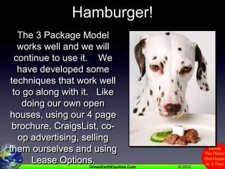 So We Still Need Hamburger!The 3 Package Model works well and we will continue to use it.    We have developed some techniques that work well to go along with it.   Like doing our own open houses, using our 4 page brochure, CraigsList, co-op advertising, selling them ourselves and using Lease Options.   BUT.....
