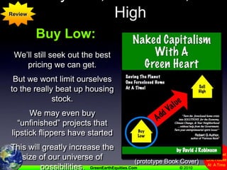 Buy Low,  Add Value, Sell HighReviewBuy Low:We’ll still seek out the best pricing we can get.But we wont limit ourselves to the really beat up housing stock.We may even buy “unfinished” projects that lipstick flippers have startedThis will greatly increase the size of our universe of possibilities. (prototype Book Cover)