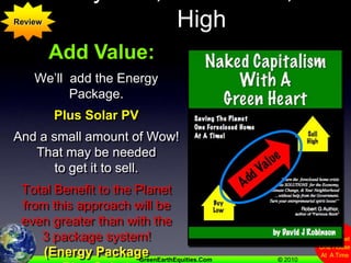 Buy Low,  Add Value, Sell HighReviewAdd Value:We’ll  add the Energy Package.   Plus Solar PVAnd a small amount of Wow! That may be needed to get it to sell.Total Benefit to the Planet from this approach will be even greater than with the 3 package system!(Energy Package Plus Solar)