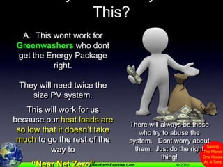 Q.  Why Wont Everyone Do This?A.  This wont work for Greenwashers who dont get the Energy Package right.They will need twice thesize PV system.This will work for us because our heat loads are so low that it doesn’t take much to go the rest of the way to “Near Net Zero”There will always be those who try to abuse the system.   Dont worry about them.  Just do the right thing!