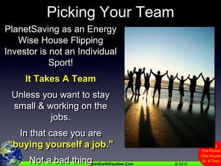 Picking Your TeamPlanetSaving as an Energy Wise House Flipping Investor is not an Individual Sport!It Takes A TeamUnless you want to stay small & working on the jobs.In that case you are “buying yourself a job.”Not a bad thingJust know it going in.