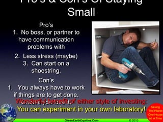 Pro’s & Con’s Of Staying SmallPro’s1.  No boss, or partner to have communication problems with2.  Less stress (maybe)3.  Can start on a shoestring.Con’s1.   You always have to work if things are to get done.  Great if you love it.Wonderful benefit of either style of investing:You can experiment in your own laboratory!