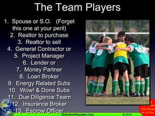 The Team Players 1.  Spouse or S.O.   (Forget this one at your peril)2.  Realtor to purchase3.  Realtor to sell4.  General Contractor or5.  Project Manager6.  Lender or 7.  Money Partner8.  Loan Broker9.  Energy Related Subs10.  Wow! & Done Subs11.  Due Diligence Team12.  Insurance Broker13.  Escrow Officer