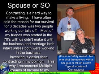 Spouse or SOContracting is a hard way to make a living.   I have often said the reason for our survival for 3 decades was two people working our tails off.   Most of my friends who started in the 70’s with us didn’t make it with the business and marriage both intact unless both were working in the business.Investing is easier than contracting in my opinion.   This is why I recommend Multiple Streams of Income to my Contractor Friends.(It was a Safety Award.  No one shot themselves with a nail gun or fell off a roof!   Typical worries of Contractors)