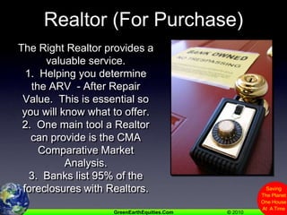 Realtor (For Purchase)The Right Realtor provides a valuable service. 1.  Helping you determine the ARV  - After Repair Value.  This is essential so you will know what to offer.2.  One main tool a Realtor can provide is the CMA  Comparative Market Analysis.3.  Banks list 95% of the foreclosures with Realtors.